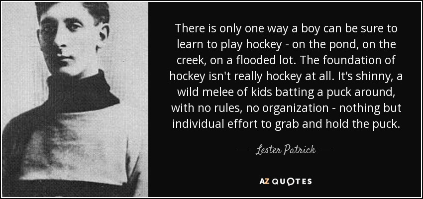 There is only one way a boy can be sure to learn to play hockey - on the pond, on the creek, on a flooded lot. The foundation of hockey isn't really hockey at all. It's shinny, a wild melee of kids batting a puck around, with no rules, no organization - nothing but individual effort to grab and hold the puck. - Lester Patrick