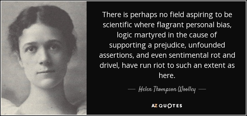There is perhaps no field aspiring to be scientific where flagrant personal bias, logic martyred in the cause of supporting a prejudice, unfounded assertions, and even sentimental rot and drivel, have run riot to such an extent as here. - Helen Thompson Woolley