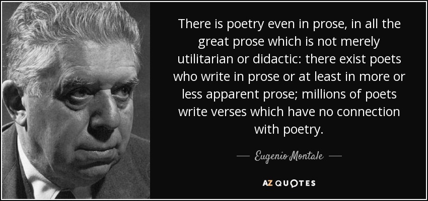 There is poetry even in prose, in all the great prose which is not merely utilitarian or didactic: there exist poets who write in prose or at least in more or less apparent prose; millions of poets write verses which have no connection with poetry. - Eugenio Montale