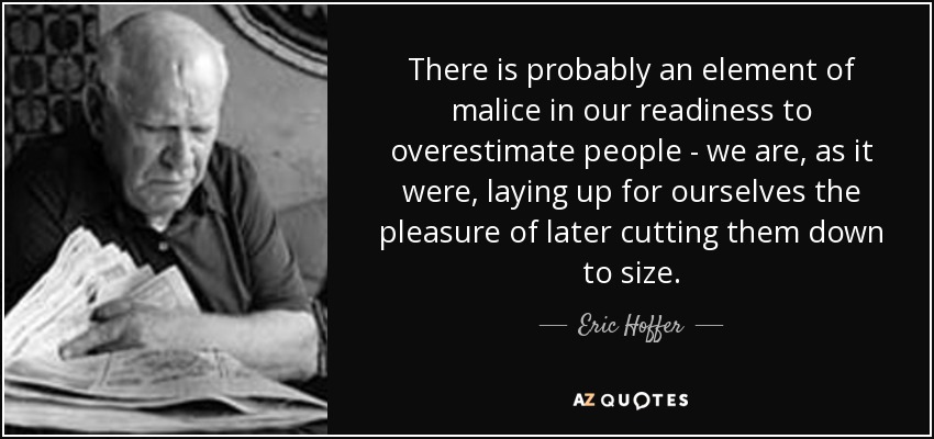 There is probably an element of malice in our readiness to overestimate people - we are, as it were, laying up for ourselves the pleasure of later cutting them down to size. - Eric Hoffer