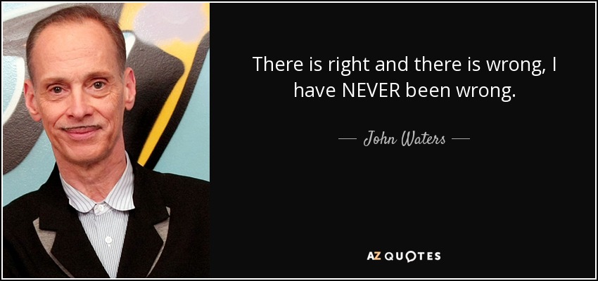 There is right and there is wrong, I have NEVER been wrong. - John Waters