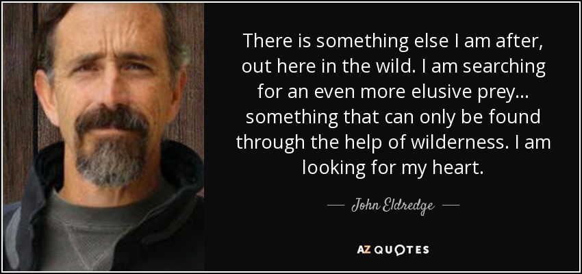 There is something else I am after, out here in the wild. I am searching for an even more elusive prey . . . something that can only be found through the help of wilderness. I am looking for my heart. - John Eldredge