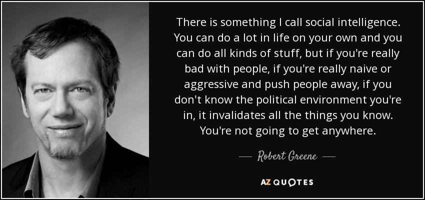 There is something I call social intelligence. You can do a lot in life on your own and you can do all kinds of stuff, but if you're really bad with people, if you're really naive or aggressive and push people away, if you don't know the political environment you're in, it invalidates all the things you know. You're not going to get anywhere. - Robert Greene