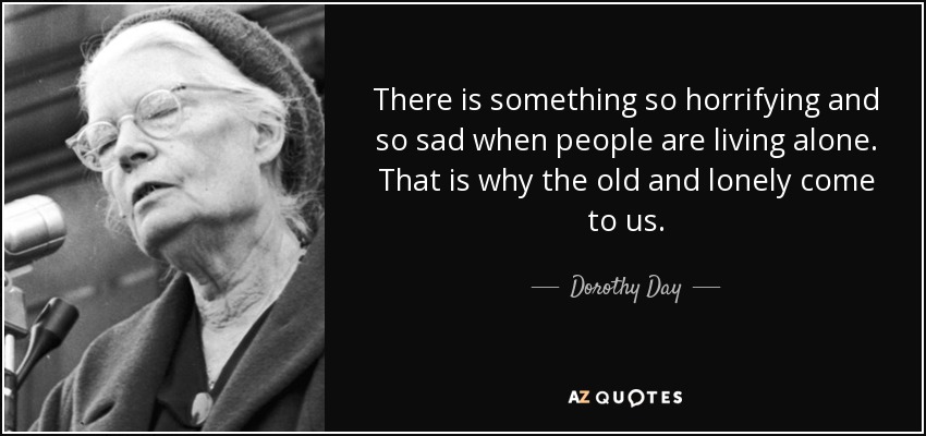 There is something so horrifying and so sad when people are living alone. That is why the old and lonely come to us. - Dorothy Day