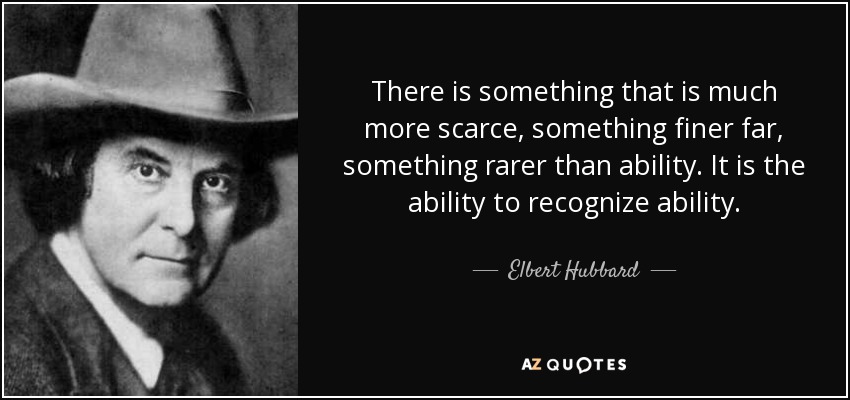 There is something that is much more scarce, something finer far, something rarer than ability. It is the ability to recognize ability. - Elbert Hubbard