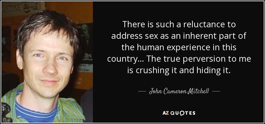 There is such a reluctance to address sex as an inherent part of the human experience in this country... The true perversion to me is crushing it and hiding it. - John Cameron Mitchell