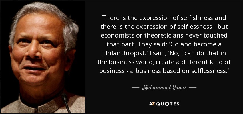 There is the expression of selfishness and there is the expression of selflessness - but economists or theoreticians never touched that part. They said: 'Go and become a philanthropist.' I said, 'No, I can do that in the business world, create a different kind of business - a business based on selflessness.' - Muhammad Yunus