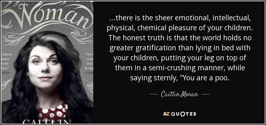 ...there is the sheer emotional, intellectual, physical, chemical pleasure of your children. The honest truth is that the world holds no greater gratification than lying in bed with your children, putting your leg on top of them in a semi-crushing manner, while saying sternly, 