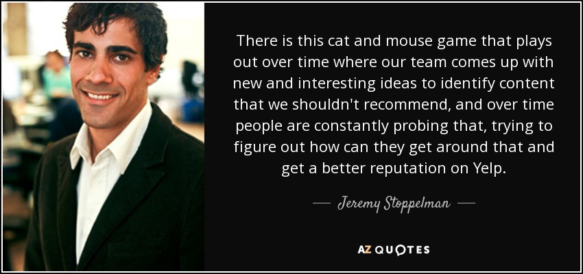 There is this cat and mouse game that plays out over time where our team comes up with new and interesting ideas to identify content that we shouldn't recommend, and over time people are constantly probing that, trying to figure out how can they get around that and get a better reputation on Yelp. - Jeremy Stoppelman