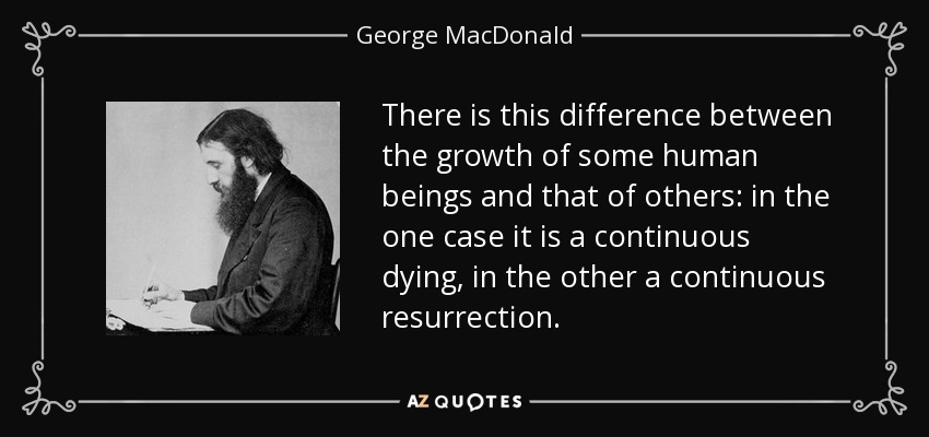 There is this difference between the growth of some human beings and that of others: in the one case it is a continuous dying, in the other a continuous resurrection. - George MacDonald
