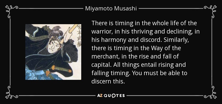 There is timing in the whole life of the warrior, in his thriving and declining, in his harmony and discord. Similarly, there is timing in the Way of the merchant, in the rise and fall of capital. All things entail rising and falling timing. You must be able to discern this. - Miyamoto Musashi