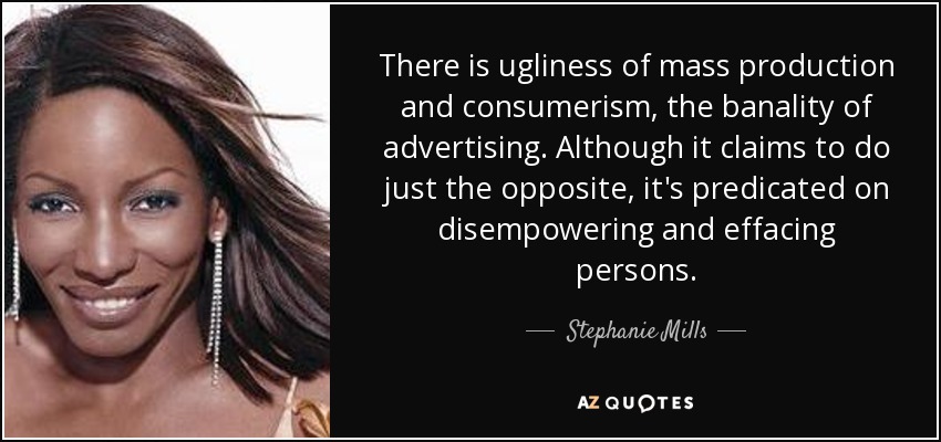 There is ugliness of mass production and consumerism, the banality of advertising. Although it claims to do just the opposite, it's predicated on disempowering and effacing persons. - Stephanie Mills