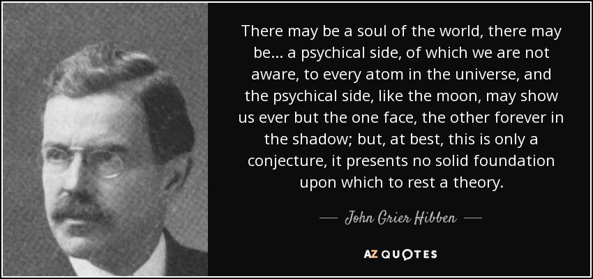 There may be a soul of the world, there may be ... a psychical side, of which we are not aware, to every atom in the universe, and the psychical side, like the moon, may show us ever but the one face, the other forever in the shadow; but, at best, this is only a conjecture, it presents no solid foundation upon which to rest a theory. - John Grier Hibben