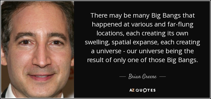 Es posible que haya muchos Big Bangs que se produjeron en lugares diversos y distantes, cada uno de los cuales creó su propia expansión espacial, cada uno de los cuales creó un universo; nuestro universo es el resultado de uno solo de esos Big Bangs. - Brian Greene