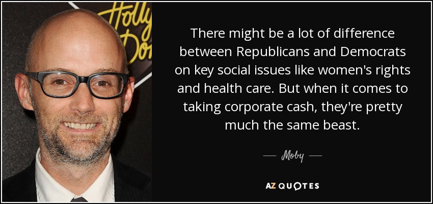 There might be a lot of difference between Republicans and Democrats on key social issues like women's rights and health care. But when it comes to taking corporate cash, they're pretty much the same beast. - Moby