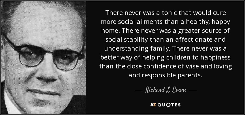 There never was a tonic that would cure more social ailments than a healthy, happy home. There never was a greater source of social stability than an affectionate and understanding family. There never was a better way of helping children to happiness than the close confidence of wise and loving and responsible parents. - Richard L. Evans