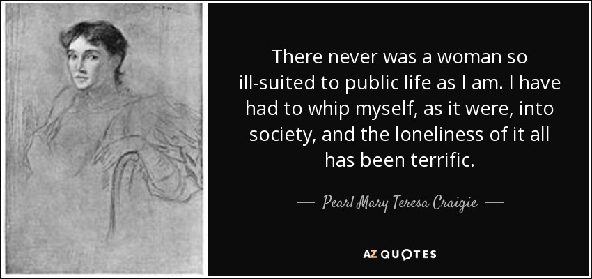 Nunca hubo una mujer tan mal adaptada a la vida pública como yo. He tenido que adaptarme, por así decirlo, a la sociedad, y la soledad ha sido terrible. - Pearl Mary Teresa Craigie