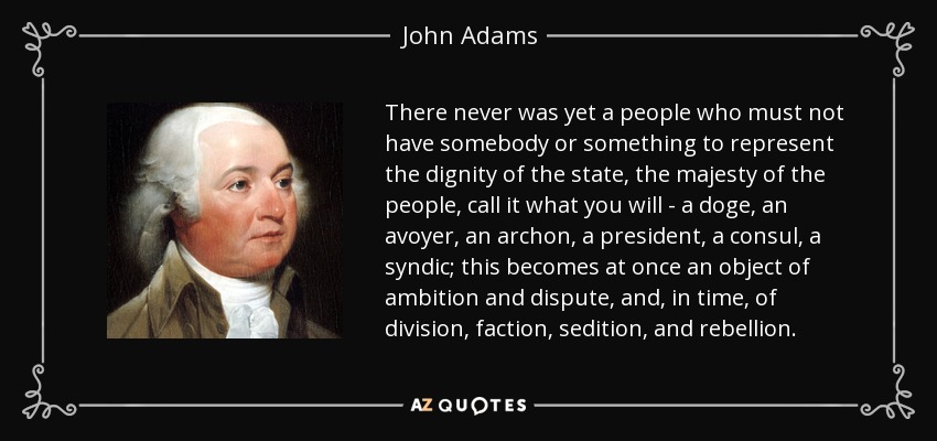 There never was yet a people who must not have somebody or something to represent the dignity of the state, the majesty of the people, call it what you will - a doge, an avoyer, an archon, a president, a consul, a syndic; this becomes at once an object of ambition and dispute, and, in time, of division, faction, sedition, and rebellion. - John Adams