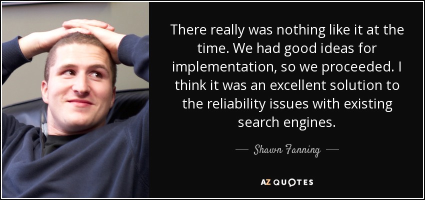 There really was nothing like it at the time. We had good ideas for implementation, so we proceeded. I think it was an excellent solution to the reliability issues with existing search engines. - Shawn Fanning