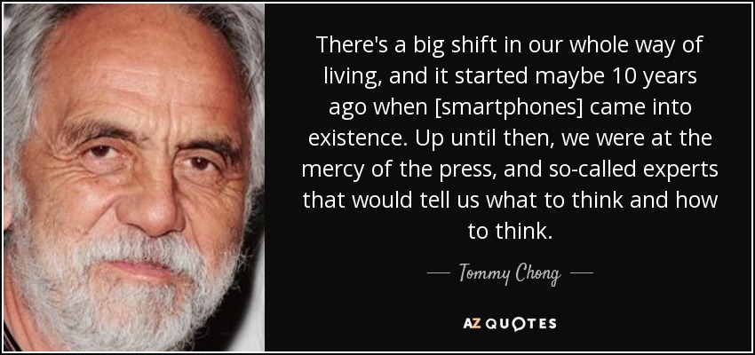 There's a big shift in our whole way of living, and it started maybe 10 years ago when [smartphones] came into existence. Up until then, we were at the mercy of the press, and so-called experts that would tell us what to think and how to think. - Tommy Chong