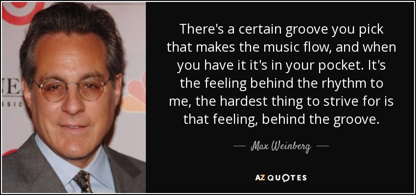 There's a certain groove you pick that makes the music flow, and when you have it it's in your pocket. It's the feeling behind the rhythm to me, the hardest thing to strive for is that feeling, behind the groove. - Max Weinberg