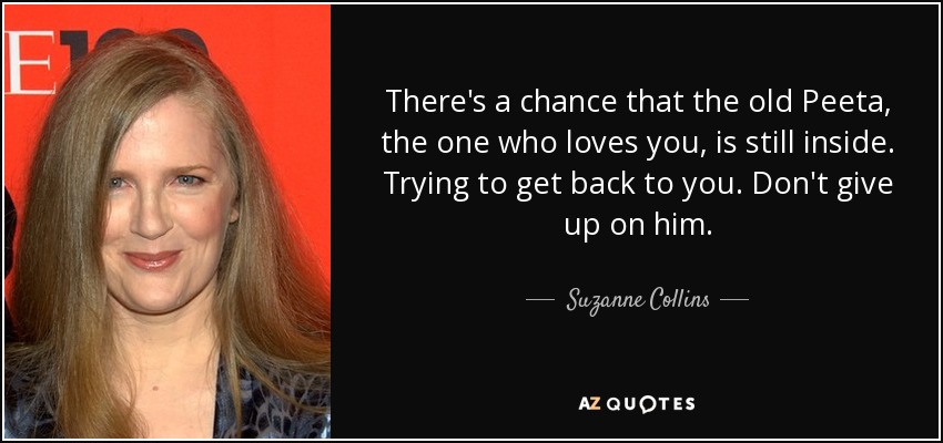 There's a chance that the old Peeta, the one who loves you, is still inside. Trying to get back to you. Don't give up on him. - Suzanne Collins