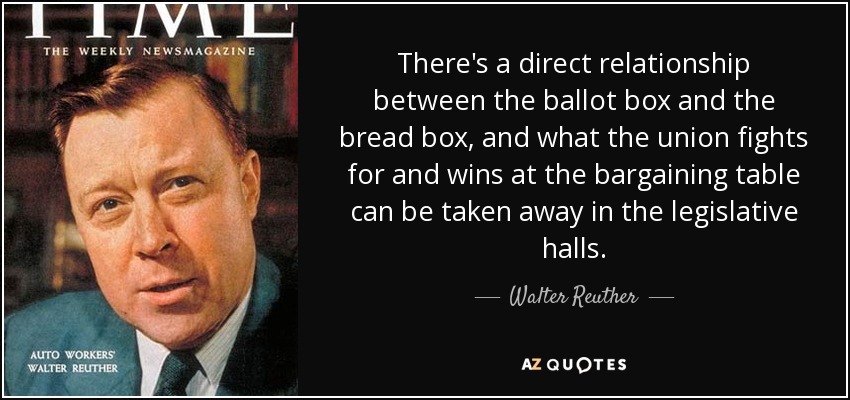 There's a direct relationship between the ballot box and the bread box, and what the union fights for and wins at the bargaining table can be taken away in the legislative halls. - Walter Reuther