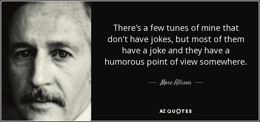 There's a few tunes of mine that don't have jokes, but most of them have a joke and they have a humorous point of view somewhere. - Mose Allison