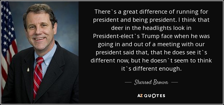 There`s a great difference of running for president and being president. I think that deer in the headlights look in President-elect`s Trump face when he was going in and out of a meeting with our president said that, that he does see it`s different now, but he doesn`t seem to think it`s different enough. - Sherrod Brown