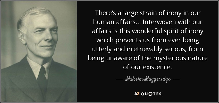 There's a large strain of irony in our human affairs... Interwoven with our affairs is this wonderful spirit of irony which prevents us from ever being utterly and irretrievably serious, from being unaware of the mysterious nature of our existence. - Malcolm Muggeridge