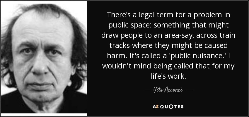 There's a legal term for a problem in public space: something that might draw people to an area-say, across train tracks-where they might be caused harm. It's called a 'public nuisance.' I wouldn't mind being called that for my life's work. - Vito Acconci