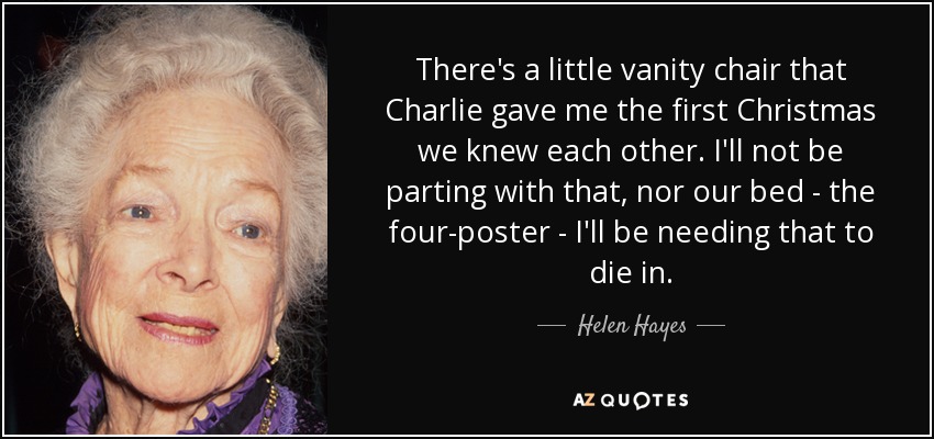 There's a little vanity chair that Charlie gave me the first Christmas we knew each other. I'll not be parting with that, nor our bed - the four-poster - I'll be needing that to die in. - Helen Hayes