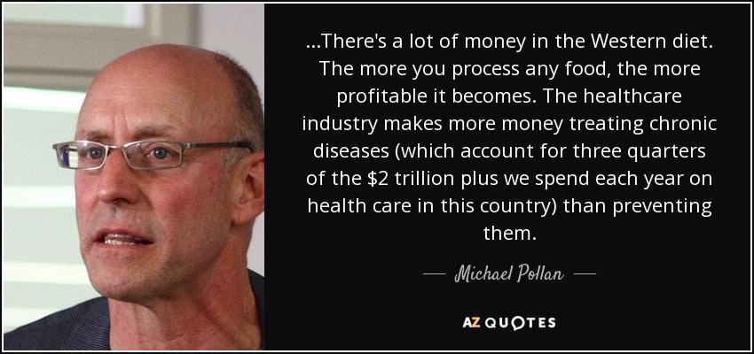 ...There's a lot of money in the Western diet. The more you process any food, the more profitable it becomes. The healthcare industry makes more money treating chronic diseases (which account for three quarters of the $2 trillion plus we spend each year on health care in this country) than preventing them. - Michael Pollan