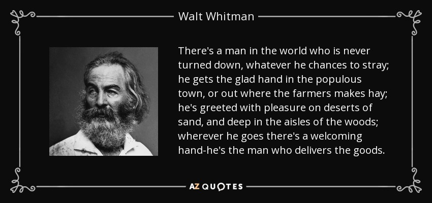 There's a man in the world who is never turned down, whatever he chances to stray; he gets the glad hand in the populous town, or out where the farmers makes hay; he's greeted with pleasure on deserts of sand, and deep in the aisles of the woods; wherever he goes there's a welcoming hand-he's the man who delivers the goods. - Walt Whitman