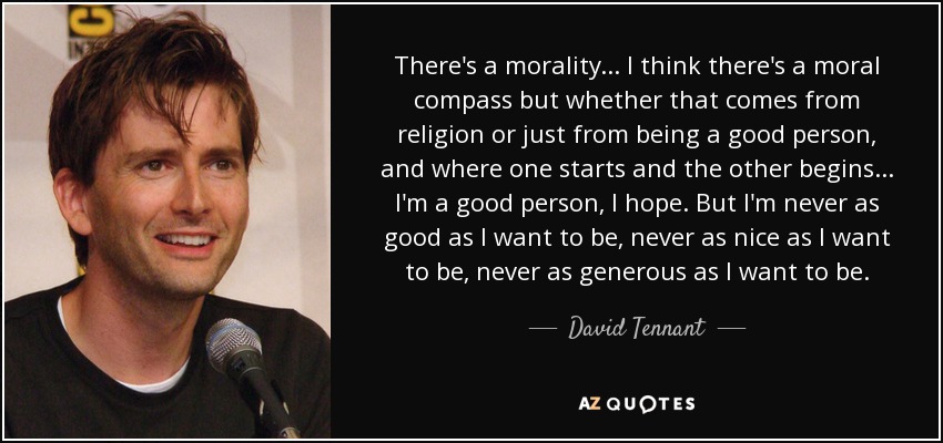 There's a morality... I think there's a moral compass but whether that comes from religion or just from being a good person, and where one starts and the other begins... I'm a good person, I hope. But I'm never as good as I want to be, never as nice as I want to be, never as generous as I want to be. - David Tennant