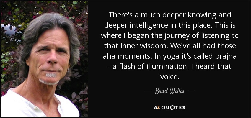 There's a much deeper knowing and deeper intelligence in this place. This is where I began the journey of listening to that inner wisdom. We've all had those aha moments. In yoga it's called prajna - a flash of illumination. I heard that voice. - Brad Willis