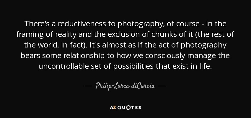 There's a reductiveness to photography, of course - in the framing of reality and the exclusion of chunks of it (the rest of the world, in fact). It's almost as if the act of photography bears some relationship to how we consciously manage the uncontrollable set of possibilities that exist in life. - Philip-Lorca diCorcia