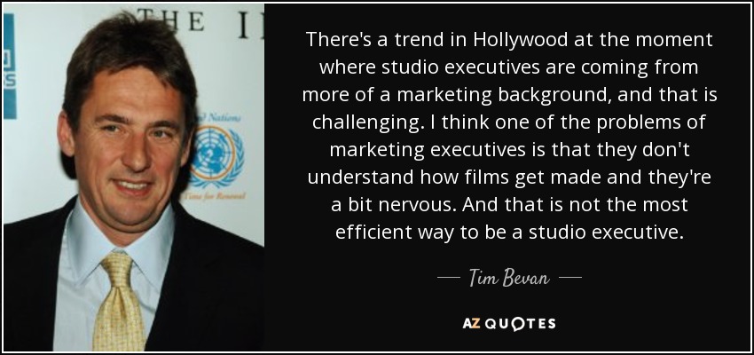 There's a trend in Hollywood at the moment where studio executives are coming from more of a marketing background, and that is challenging. I think one of the problems of marketing executives is that they don't understand how films get made and they're a bit nervous. And that is not the most efficient way to be a studio executive. - Tim Bevan