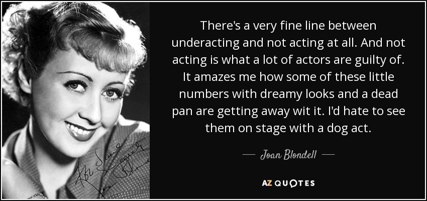 There's a very fine line between underacting and not acting at all. And not acting is what a lot of actors are guilty of. It amazes me how some of these little numbers with dreamy looks and a dead pan are getting away wit it. I'd hate to see them on stage with a dog act. - Joan Blondell