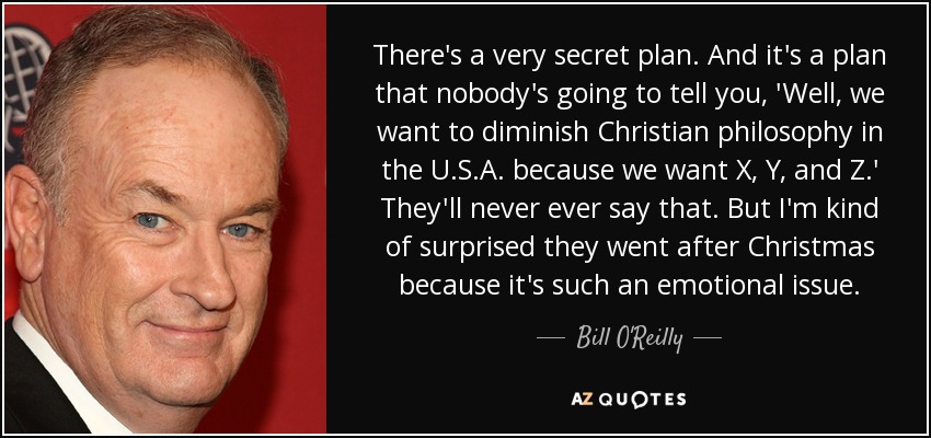 There's a very secret plan. And it's a plan that nobody's going to tell you, 'Well, we want to diminish Christian philosophy in the U.S.A. because we want X, Y, and Z.' They'll never ever say that. But I'm kind of surprised they went after Christmas because it's such an emotional issue. - Bill O'Reilly