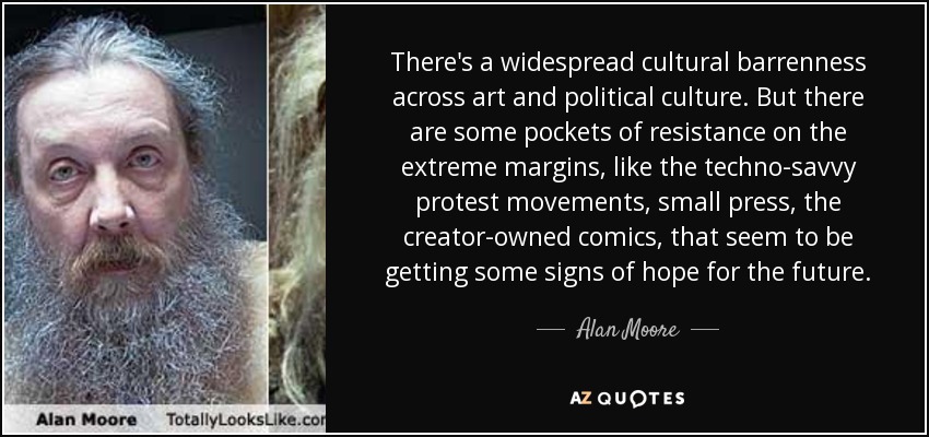 There's a widespread cultural barrenness across art and political culture. But there are some pockets of resistance on the extreme margins, like the techno-savvy protest movements, small press, the creator-owned comics, that seem to be getting some signs of hope for the future. - Alan Moore