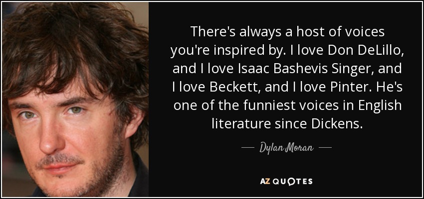 Siempre hay una multitud de voces que te inspiran. Me encanta Don DeLillo, y me encanta Isaac Bashevis Singer, y me encanta Beckett, y me encanta Pinter. Es una de las voces más divertidas de la literatura inglesa desde Dickens. - Dylan Moran