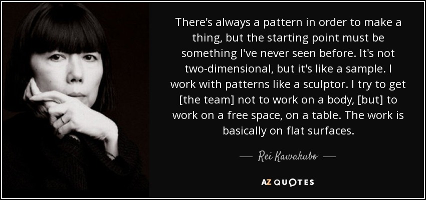 There's always a pattern in order to make a thing, but the starting point must be something I've never seen before. It's not two-dimensional, but it's like a sample. I work with patterns like a sculptor. I try to get [the team] not to work on a body, [but] to work on a free space, on a table. The work is basically on flat surfaces. - Rei Kawakubo