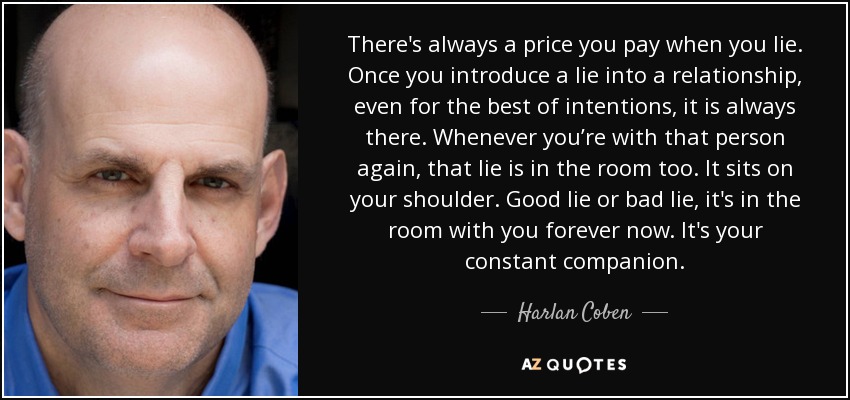 There's always a price you pay when you lie. Once you introduce a lie into a relationship, even for the best of intentions, it is always there. Whenever you’re with that person again, that lie is in the room too. It sits on your shoulder. Good lie or bad lie, it's in the room with you forever now. It's your constant companion. - Harlan Coben