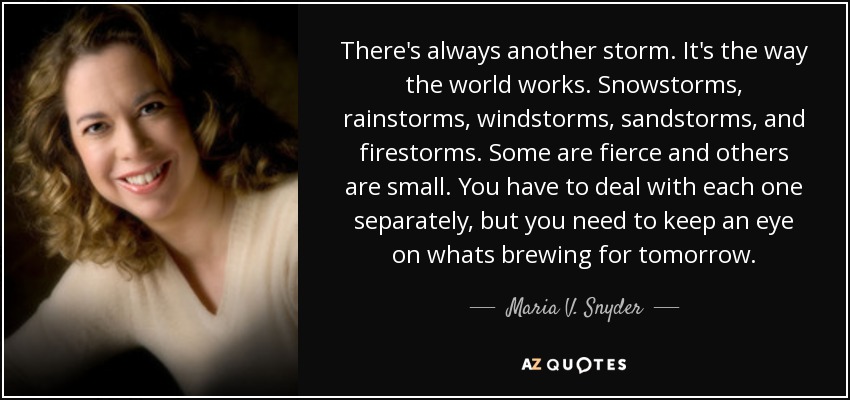 There's always another storm. It's the way the world works. Snowstorms, rainstorms, windstorms, sandstorms, and firestorms. Some are fierce and others are small. You have to deal with each one separately, but you need to keep an eye on whats brewing for tomorrow. - Maria V. Snyder