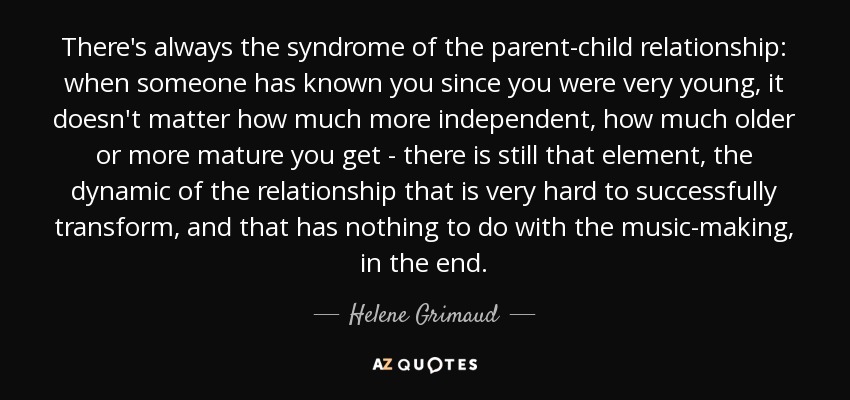 There's always the syndrome of the parent-child relationship: when someone has known you since you were very young, it doesn't matter how much more independent, how much older or more mature you get - there is still that element, the dynamic of the relationship that is very hard to successfully transform, and that has nothing to do with the music-making, in the end. - Helene Grimaud