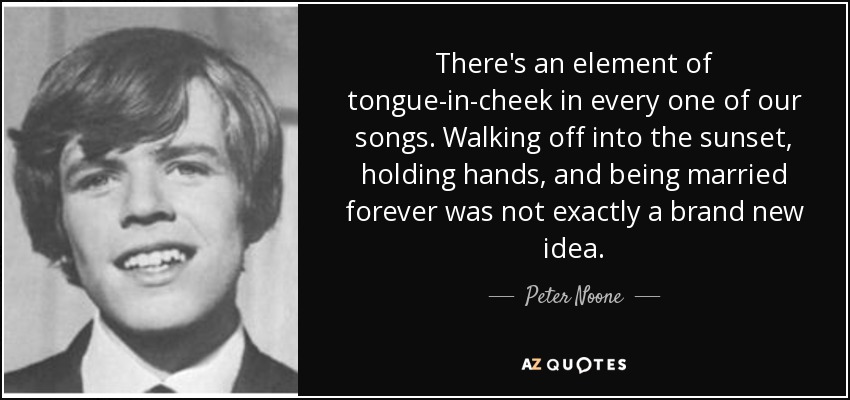 There's an element of tongue-in-cheek in every one of our songs. Walking off into the sunset, holding hands, and being married forever was not exactly a brand new idea. - Peter Noone