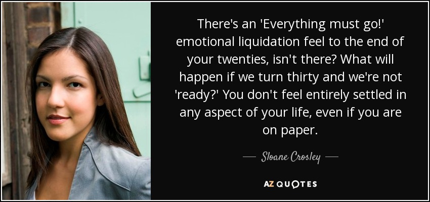 There's an 'Everything must go!' emotional liquidation feel to the end of your twenties, isn't there? What will happen if we turn thirty and we're not 'ready?' You don't feel entirely settled in any aspect of your life, even if you are on paper. - Sloane Crosley