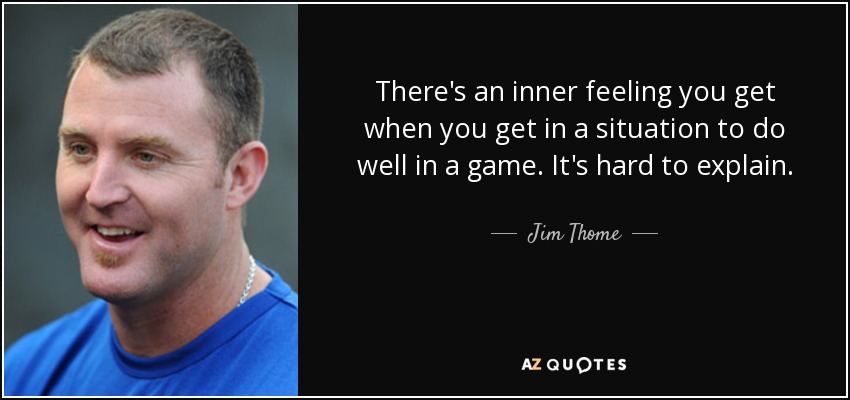 There's an inner feeling you get when you get in a situation to do well in a game. It's hard to explain. - Jim Thome