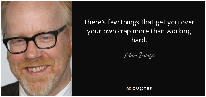 There's few things that get you over your own crap more than working hard. - Adam Savage